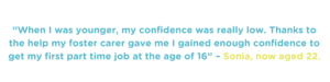 When I was younger my confidence was really low. Thanks to the help my foster carer gave me I gained enough confidence to get my first part time job at the age of 16 – Sonia now aged 22.
